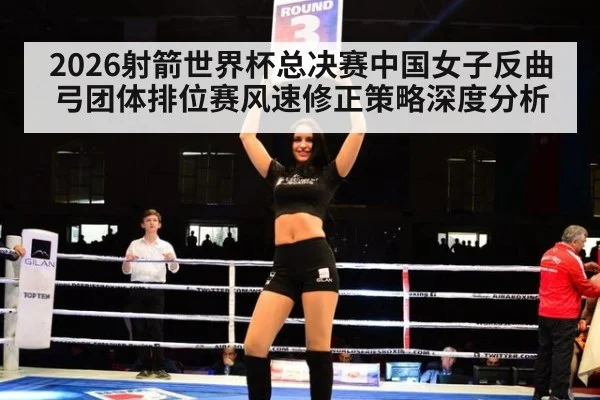 2026射箭世界杯总决赛中国女子反曲弓团体排位赛风速修正策略深度分析