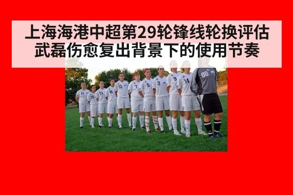 上海海港中超第29轮锋线轮换评估 武磊伤愈复出背景下的使用节奏